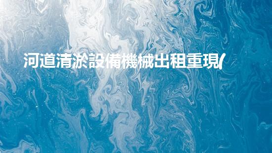 河道清淤設備機械出租重現(xiàn)河流生機！革新水域治理方案曝光？